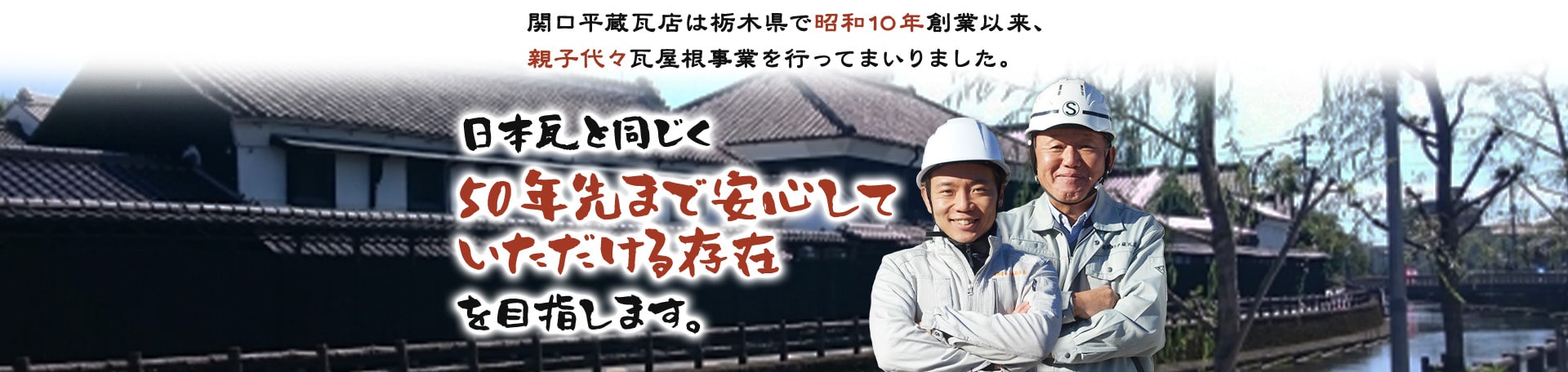関口平蔵瓦店は栃木県で昭和10年創業以来、親子代々瓦屋根事業を行ってまいりました。日本瓦と同じく50年先まで安心していただける存在を目指します。